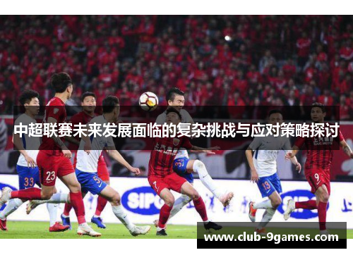 中超联赛未来发展面临的复杂挑战与应对策略探讨