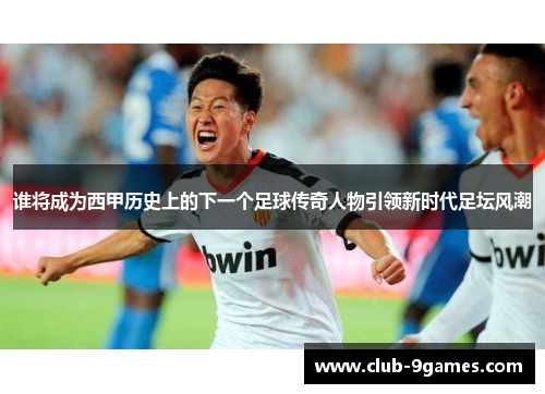 谁将成为西甲历史上的下一个足球传奇人物引领新时代足坛风潮