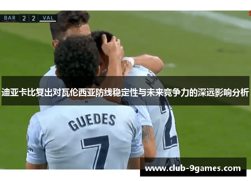 迪亚卡比复出对瓦伦西亚防线稳定性与未来竞争力的深远影响分析