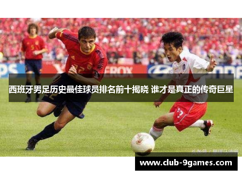 西班牙男足历史最佳球员排名前十揭晓 谁才是真正的传奇巨星