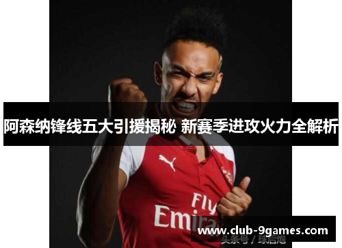 阿森纳锋线五大引援揭秘 新赛季进攻火力全解析 阿森纳锋线五大引援揭秘 新赛季进攻火力全解析