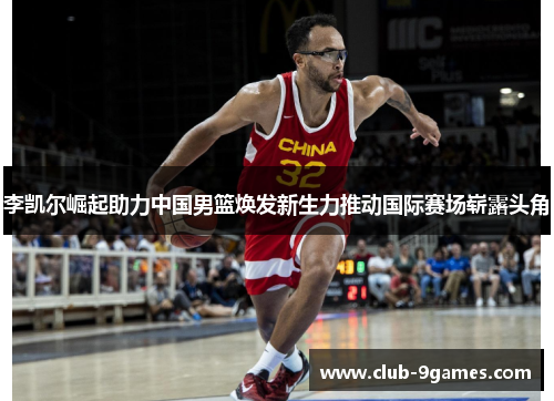 李凯尔崛起助力中国男篮焕发新生力推动国际赛场崭露头角