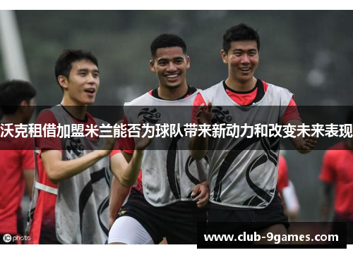 沃克租借加盟米兰能否为球队带来新动力和改变未来表现