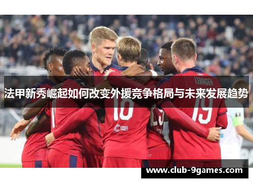 法甲新秀崛起如何改变外援竞争格局与未来发展趋势