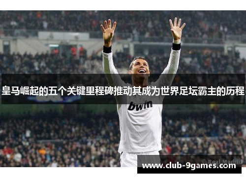 皇马崛起的五个关键里程碑推动其成为世界足坛霸主的历程